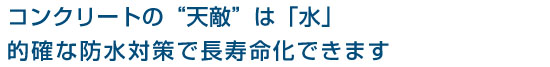 コンクリートの“天敵”は「水」
的確な防水対策で長寿命化できます