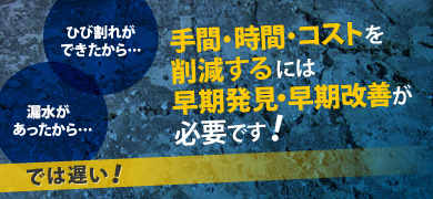 「ひび割れができたから……」「漏水があったから……」では遅い！手間・時間・コストを削減するには、早期発見・早期改善が不可欠です