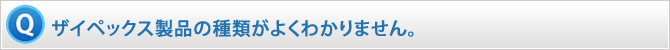 ザイペックス製品の種類がよくわかりません。